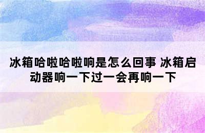 冰箱哈啦哈啦响是怎么回事 冰箱启动器响一下过一会再响一下